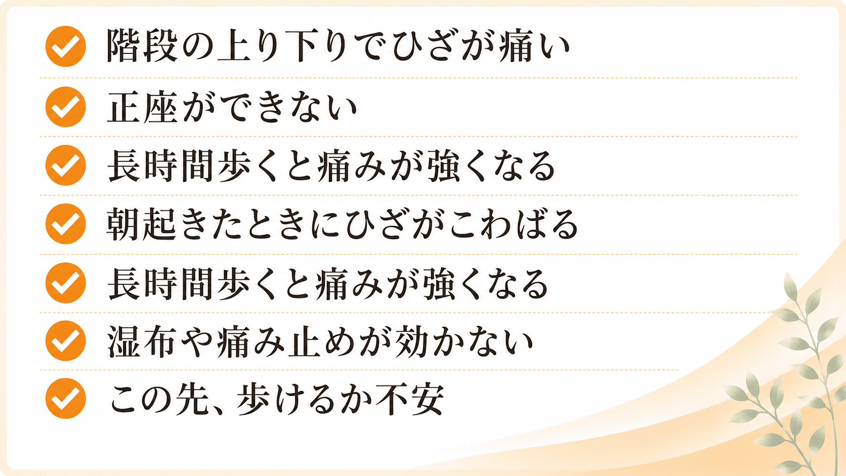 階段の上り下りでひざが痛い・正座ができない・長時間歩くと痛みが強くなる・朝起きたときにひざがこわばる・椅子から立ち上がる際に痛みがある・買い物や散歩が以前よりつらくなった・病院で湿布や痛み止めを処方されたが改善しない・将来歩けなくなるのではないかと不安
